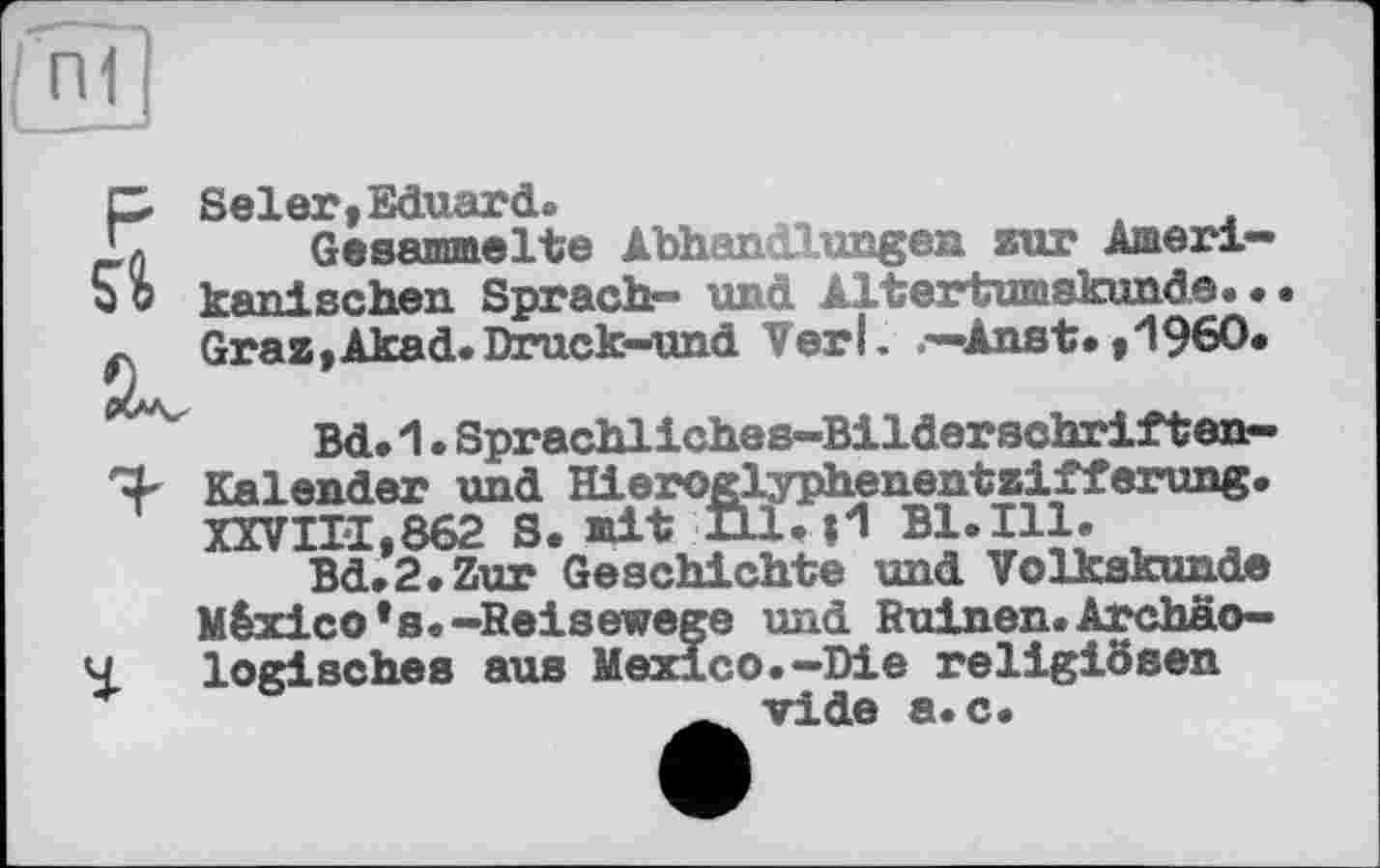 ﻿P> SelerіEduard»
Г Gesammelte Abhandlungen zur Ameri-qo kani Rehen Sprach— und Altertumskunde. • Graz,Akad.Druck-und Verl. —Anst.,1960«
Bd. 1 • Sprachliches-Bilderschriften-Kalender und Hieroglyphenentzifferung« XXVIII,862 S. mit Hl« И Bl. Ill.
Bd«2«Zur Geschichte und Volkskunde México *s. -Reisewege und Ruinen. Archäo-4 logisches aus Mexico.-Die religiösen _ vide a.c.